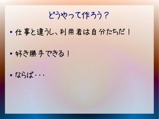 どうやって作ろう？
●   仕事と違うし、利用者は自分たちだ！

●   好き勝手できる！

●   ならば・・・
 