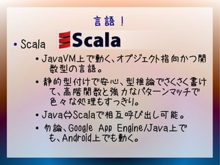 言語！
●   Scala
      ●   JavaVM上で動く、オブジェクト指向かつ関
           数型の言語。
      ●   静的型付けで安心、型推論でさくさく書け
           て、高階関数と強力なパターンマッチで
           色々な処理もすっきり。
      ●
          Java⇔Scalaで相互呼び出し可能。
      ●   勿論、Google App Engine/Java上で
           も、Android上でも動く。
 