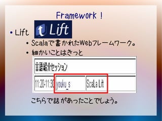 Framework！
●   Lift
       ●   Scalaで書かれたWebフレームワーク。
       ●   細かいことはきっと




           こちらで話があったことでしょう。
 