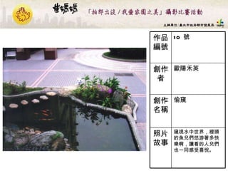 10  號 作品編號 窺視水中世界，裡頭的魚兒們悠游著多快樂啊，讓看的人兒們也一同感受喜悅。   照片故事 偷窺  創作名稱 歐陽禾英 創作者 