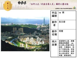 16  號 作品編號 遠望陽明山區，雲霧繚繞虛無縹緲， 101 屹立群山眾樓中有如燈塔，引導陽光，照亮了宏普社區。前面有小河景美溪，後面有山坡仙跡岩，風光明媚，綠意盎然。  照片故事 明燈  創作名稱 吳元俊 創作者 