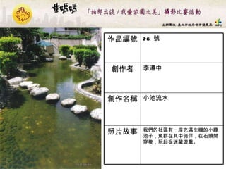 26  號 作品編號 我們的社區有一座充滿生機的小綠池子，魚群在其中倘佯，在石頭間穿梭，玩起捉迷藏遊戲。   照片故事 小池流水  創作名稱 李遵中  創作者 