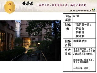 3  號 作品編號 黃昏時的中庭 ,  點亮了景觀燈 ,  若你也有空閒 ,  歡迎來到這兒靜坐 . 聽聽蟬鳴 ,  欣賞錦鯉 ,  享受片刻的寧靜 ,  放鬆心情 ,  舒服 . 照片故事 無事此靜坐   創作名稱 「我們這一家」 　許自為 　許雅晴 　陳淑惠  創作者 