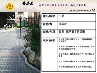 7  號 作品編號 我的孩子是在這裏玩大的 ,  那時有翹翹板 ,  有跳格子 我的孩子在這裏認識了許多童年玩伴 ,  而我也因此結識許多好友 十幾年過去 ,  雖然翹翹板拆了 ,  格子舖上了磁磚 但孩子的童年舊時的美好記憶卻不會被更換 而孩子的童稚的容顏也依然在我的心裏 . 照片故事 宏普 - 孩子童年的記憶  創作名稱 邱璧如  創作者 