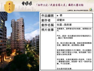 8  號 作品編號 清晨醒來 ,  還帶著些許的倦意 ,  推開陽台的門 . 門外 ,  經過一夜沈澱後的清涼空氣趁隙而入 ,  驅走了殘存的睡意 我 ,  駐足在陽台幾分鐘 ,  透過宏普看著整個街道 ,  讓風吹著 ,  直到整個人甦醒 就是喜歡在這樣的方式中醒來 ,  所以家裏的陽台十幾年未曾加上外窗 ,  就怕遮斷了這已經習以為常的美景 而在黃昏 ,  社區的萬家燈火亮起時 ,  又是另一種暖暖的滋味 ,  訴說著一家又一家柴米油鹽 ,  平凡的故事 , 但也是你我的故事 . 照片故事 社區 - 我的家  創作名稱 邱璧如  創作者 