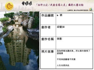 9  號 作品編號 因為想看池裏的魚 ,  所以意外發現了這個景 不同角度觀看不同景 人生也是如此 照片故事 倒影  創作名稱 邱璧如  創作者 