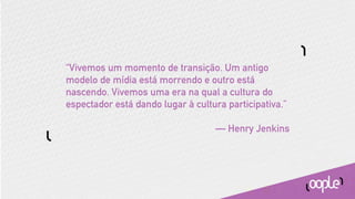 “Vivemos um momento de transição. Um antigo
modelo de mídia está morrendo e outro está
nascendo. Vivemos uma era na qual a cultura do
espectador está dando lugar à cultura participativa.”

                                   — Henry Jenkins
 
