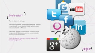 Onde estar?
Ter um site é um começo.

Os consumidores se espalharam pela rede, habitam
redes sociais, comunidades, blogs, aplicativos de
celulares, tablets e iPhones.

Para estar onde os consumidores estão é preciso
mapear seus hábitos e encontrar-se com eles em
seus lugares de aﬁnidade.

Você não precisa estar em todos os lugares. Só
esteja no lugar certo.
 