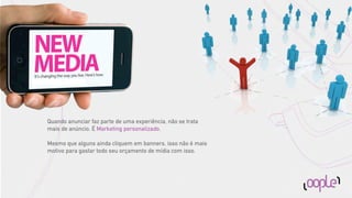 Quando anunciar faz parte de uma experiência, não se trata
mais de anúncio. É Marketing personalizado.

Mesmo que alguns ainda cliquem em banners, isso não é mais
motivo para gastar todo seu orçamento de mídia com isso.
 