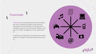 Transmedia

  Transmedia é um planejamento de pré-produção
  que visa a imersão do usuário e não somente
  reprocessar IPs focando ROI. A interação com o
  conteúdo se dá por meio de diversas mídias, como
  web, TV, mobile, videogames, livros, quadrinhos
  etc.

  A narrativa se fragmenta e transborda para outras
  mídias. O fã segue a narrativa aonde quer que ela
  vá.
 