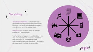 Storytelling

   Transmedia storytelling é uma narrativa que
   permeia múltiplas plataformas e mídias. Cada
   elemento traz constribuições especíﬁcas para o
   entendimento do universo do produto.

   Entrypoints são os vários meios de entrada
   criados para esse universo.

   Criar uma narrativa para um produto é dar a ele
   uma personalidade, um passado e um futuro.
   Essa estratégia vai além da mensagem
   interruptiva momentânea, passando a fazer parte
   da vida e dos ‘preferidos’ do consumidor.
 