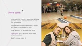 Objeto social

   Resumidamente, o OBJETO SOCIAL é a razão pela
   qual duas pessoas estão falando entre si e não
   com outra pessoa.

   Somos animais sociais, mas para isso é preciso
   que haja uma razão para a interação.

   Essa razão é um “nó” em nossa rede social:

   Por exemplo: você e seu amigo Murilo jogam
   boliche todo sábado.

   OBJETO SOCIAL: BOLICHE
 
