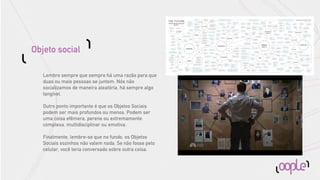Objeto social

   Lembre sempre que sempre há uma razão para que
   duas ou mais pessoas se juntem. Nós não
   socializamos de maneira aleatória, há sempre algo
   tangível.

   Outro ponto importante é que os Objetos Sociais
   podem ser mais profundos ou menos. Podem ser
   uma coisa efêmera, perene ou extremamente
   complexa, multidisciplinar ou emotiva.

   Finalmente, lembre-se que no fundo, os Objetos
   Sociais sozinhos não valem nada. Se não fosse pelo
   celular, você teria conversado sobre outra coisa.
 