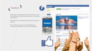 Facebook


•   O Facebook é considerado uma internet paralela e seus
    novos aplicativos e ferramentas aumentam o time spent
    dos usuários.

•   Estar presente no Facebook é tão importante quanto ter
    um site.

•   Ter uma fan page, gerar APIs, possibilidades de
    interação entre o público e sua marca no Facebook.
 