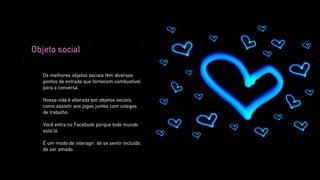 Objeto social

   Os melhores objetos sociais têm diversos
   pontos de entrada que fornecem combustível
   para a conversa.

   Nossa vida é alterada por objetos sociais,
   como assistir aos jogos juntos com colegas
   de trabalho.

   Você entra no Facebook porque todo mundo
   está lá.

   É um modo de interagir, de se sentir incluído,
   de ser amado.
 