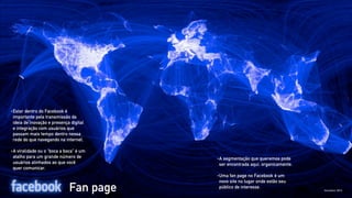•   Estar dentro do Facebook é
    importante pela transmissão da
    ideia de inovação e presença digital
    e integração com usuários que
    passam mais tempo dentro nessa
    rede do que navegando na internet.

•   A viralidade ou o “boca a boca” é um
    atalho para um grande número de        •   A segmentação que queremos pode
    usuários alinhados ao que você             ser encontrada aqui, organicamente.
    quer comunicar.
                                           •   Uma fan page no Facebook é um
                                               novo site no lugar onde estão seu
                                Fan page       público de interesse.
 