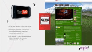 •   O YouTube também é uma rede social.

•    Videologs, postagens, comentários e
    rankings possibilitam interação e
    mensuração de usuários.

•    Um canal no YT para apresentar seus
    vídeos é um ponto de encontro
    audiovisual para seus fãs.
 