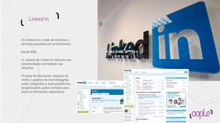 Linked In


•    O Linked In é a rede de contatos e
    serviços populada por proﬁssionais.

•   Social B2B.

•    A riqueza do Linked In está em sua
    assertividade e seriedade nas
    relações.

•    Grupos de discussão, espaços de
    mídia e updates de microblogging
    estão integrados a essa plataforma,
    tangibilizando ações variadas para
    áreas proﬁssionais especíﬁcas.
 
