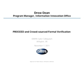 Drew Dean
Program Manager, Information Innovation Office




PROCEED and Crowd-sourced Formal Verification

                DARPA Cyber Colloquium
                    Arlington, VA

                      November 7, 2011




             Approved for Public Release, Distribution Unlimited.
 
