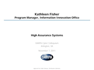 Kathleen Fisher
Program Manager, Information Innovation Office




           High Assurance Systems

                DARPA Cyber Colloquium
                    Arlington, VA

                      November 7, 2011




             Approved for Public Release, Distribution Unlimited.
 
