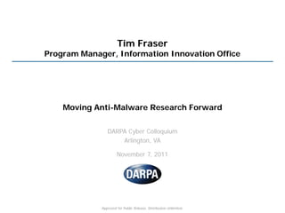 Tim Fraser
Program Manager, Information Innovation Office




    Moving Anti-Malware Research Forward

                DARPA Cyber Colloquium
                    Arlington, VA

                      November 7, 2011




             Approved for Public Release, Distribution Unlimited.
 