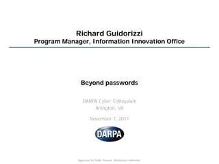 Richard Guidorizzi
Program Manager, Information Innovation Office




               Beyond passwords

                DARPA Cyber Colloquium
                    Arlington, VA

                      November 7, 2011




             Approved for Public Release, Distribution Unlimited.
 
