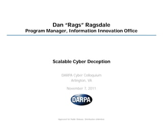 Dan “Rags” Ragsdale
Program Manager, Information Innovation Office




           Scalable Cyber Deception

                DARPA Cyber Colloquium
                    Arlington, VA

                      November 7, 2011




             Approved for Public Release, Distribution Unlimited.
 