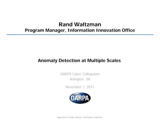 Rand Waltzman
Program Manager, Information Innovation Office




     Anomaly Detection at Multiple Scales

                DARPA Cyber Colloquium
                    Arlington, VA

                      November 7, 2011




             Approved for Public Release, Distribution Unlimited.
 