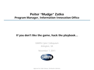 Peiter “Mudge” Zatko
Program Manager, Information Innovation Office




 If you don't like the game, hack the playbook...

                 DARPA Cyber Colloquium
                     Arlington, VA

                       November 7, 2011




              Approved for Public Release, Distribution Unlimited.
 