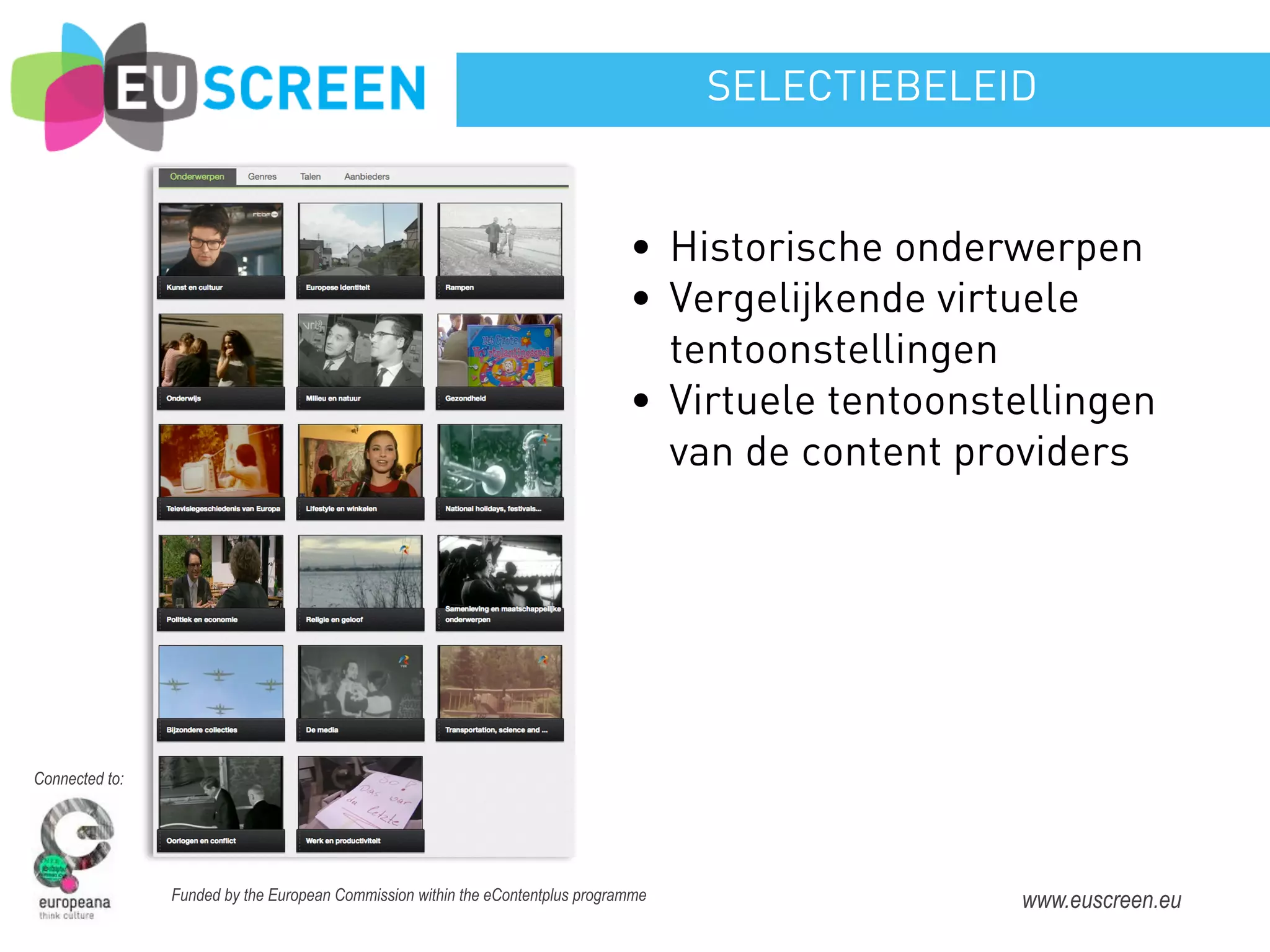 SELECTIEBELEID


                                                                                • Historische onderwerpen
                                                                                • Vergelijkende virtuele
                                                                                  tentoonstellingen
                                                                                • Virtuele tentoonstellingen
                                                                                  van de content providers




Connected to:




                Funded by the European Commission within the eContentplus programme                 www.euscreen.eu
 