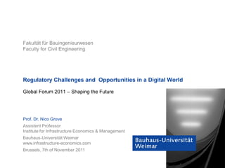 Fakultät für Bauingenieurwesen
Faculty for Civil Engineering




Regulatory Challenges and Opportunities in a Digital World

Global Forum 2011 – Shaping the Future




Prof. Dr. Nico Grove
Assistent Professor
Institute for Infrastructure Economics & Management
Bauhaus-Universität Weimar
www.infrastructure-economics.com
Brussels, 7th of November 2011
 