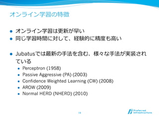 オンライン学習の特徴

l    オンライン学習は更更新が早い
l    同じ学習時間に対して、経験的に精度度も⾼高い

l    Jubatusでは最新の⼿手法を含む、様々な⼿手法が実装され
      ている
      l    Perceptron (1958)
      l    Passive Aggressive (PA) (2003)
      l    Confidence Weighted Learning (CW) (2008)
      l    AROW (2009)
      l    Normal HERD (NHERD) (2010)



                                    14	
 