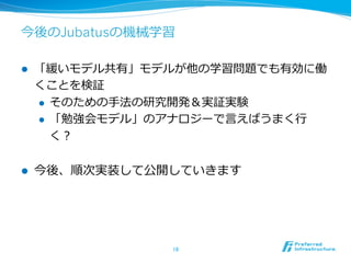今後のJubatusの機械学習

l    「緩いモデル共有」モデルが他の学習問題でも有効に働
      くことを検証
      l  そのための⼿手法の研究開発＆実証実験

      l  「勉強会モデル」のアナロジーで⾔言えばうまく⾏行行

          く？

l    今後、順次実装して公開していきます




                   18	
 
