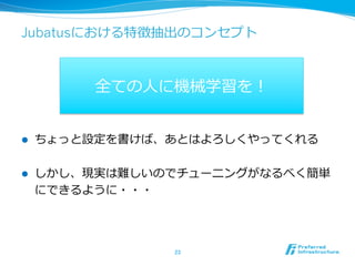 Jubatusにおける特徴抽出のコンセプト



           全ての⼈人に機械学習を！


l    ちょっと設定を書けば、あとはよろしくやってくれる

l    しかし、現実は難しいのでチューニングがなるべく簡単
      にできるように・・・




                 23	
 