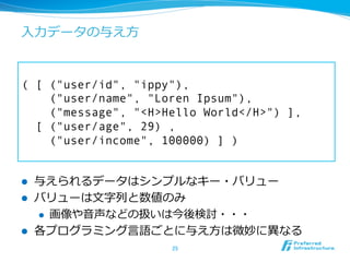 ⼊入⼒力力データの与え⽅方


( [ ("user/id", "ippy"),
    ("user/name", "Loren Ipsum"),
    ("message", "<H>Hello World</H>") ],
  [ ("user/age", 29) ,
    ("user/income", 100000) ] )


l    与えられるデータはシンプルなキー・バリュー
l    バリューは⽂文字列列と数値のみ
      l  画像や⾳音声などの扱いは今後検討・・・

l    各プログラミング⾔言語ごとに与え⽅方は微妙に異異なる
                     25	
 