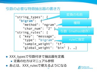 引数の必要な特徴抽出器の書き⽅方
                               変換の名前
        "string_types": {
          "bigram": {
                                       種類
            "method": "ngram",
            "char_num": "2" } },
        "string_rules”: [      引数（method依存）
          { "key": "message",
            "type": "bigram",       ruleに指定
            "sample_weight": "tf",
            "global_weight": "bin" }, …]

l    XXX_typesで引数付きで抽出器を定義
       l  定義の仕⽅方はマニュアル参照

l    あとは、XXX_rulesで使えるようになる
                      31	
 