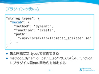 プラグインの使い⽅方

“string_types”: {
  “mecab”: {
    “method”: “dynamic”,
    “function”: “create”,
    “path”:
       “/usr/local/lib/libmecab_splitter.so”
  }, …
}

l    先と同様XXX_typesで定義できる
l    methodにdynamic、pathに.soヘのフルパス、function
      にプラグイン固有の関数名を指定する

                       34	
 