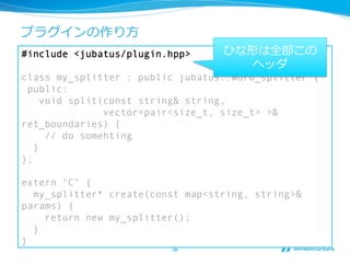 プラグインの作り⽅方
#include <jubatus/plugin.hpp>     ひな形は全部この
                                     ヘッダ
class my_splitter : public jubatus::word_splitter {
 public:
     void split(const string& string,
                vector<pair<size_t, size_t> >&
ret_boundaries) {
      // do somehting
   }
};

extern "C" {
  my_splitter* create(const map<string, string>&
params) {
    return new my_splitter();
  }
}
                         36	
 