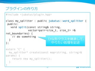 プラグインの作り⽅方
#include <jubatus/plugin.hpp>

class my_splitter : public jubatus::word_splitter {
 public:
     void split(const string& string,
                vector<pair<size_t, size_t> >&
ret_boundaries) {
      // do somehting
   }                         ひな形クラスを継承して、
};                             やりたい処理理を記述

extern "C" {
  my_splitter* create(const map<string, string>&
params) {
    return new my_splitter();
  }
}
                         37	
 