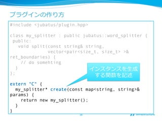 プラグインの作り⽅方
#include <jubatus/plugin.hpp>

class my_splitter : public jubatus::word_splitter {
 public:
     void split(const string& string,
                vector<pair<size_t, size_t> >&
ret_boundaries) {
      // do somehting
   }                           インスタンスを⽣生成
};
                                する関数を記述
extern "C" {
  my_splitter* create(const map<string, string>&
params) {
    return new my_splitter();
  }
}
                         38	
 