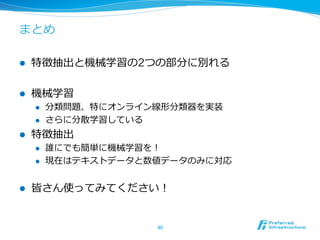 まとめ

l    特徴抽出と機械学習の2つの部分に別れる

l    機械学習
      l    分類問題、特にオンライン線形分類器を実装
      l    さらに分散学習している
l    特徴抽出
      l    誰にでも簡単に機械学習を！
      l    現在はテキストデータと数値データのみに対応


l    皆さん使ってみてください！


                        40	
 