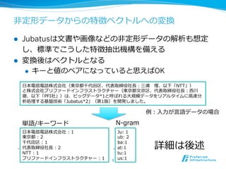 ⾮非定形データからの特徴ベクトルへの変換

l    Jubatusは⽂文書や画像などの⾮非定形データの解析も想定
      し、標準でこうした特徴抽出機構を備える
l    変換後はベクトルとなる
       l  キーと値のペアになっていると思えばOK

      ⽇日本電信電話株式会社（東京都千代⽥田区、代表取締役社⻑⾧長：三浦 　惺、以下「NTT」）
      と株式会社プリファードインフラストラクチャー（東京都⽂文京区、代表取締役社⻑⾧長：⻄西川
      徹、以下「PFI社」）は、ビッグデータ*1と呼ばれる⼤大規模データをリアルタイムに⾼高速分
      析処理理する基盤技術「Jubatus*2」（第1版）を開発しました。

                                           例例：⼊入⼒力力が⾔言語データの場合

      単語/キーワード                 N-‐‑‒gram
   ⽇日本電信電話株式会社  :  1             Ju:  1
   東京都  :  2                     ub:  2

                                             詳細は後述
   千代⽥田区  :  1                   ba:1
  、代表取締役社⻑⾧長  :  2            、at:1
   NTT  :  1                     tu:1
   プリファードインフラストラクチャー  :  1   9	
 us:1
 