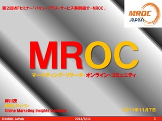 ©MROC JAPAN 12014/3/11
ＭＲＯＣマーケティング・リサーチ・オンライン・コミュニティ
２０１１年１１月７日
第２回MIFセミナー「バリュープラス・サービス事例紹介-MROC」
岸川茂
MROCジャパン
Online Marketing Insights Company
 