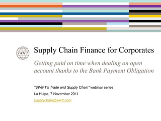 Supply Chain Finance for Corporates
Getting paid on time when dealing on open
account thanks to the Bank Payment Obligation

"SWIFT's Trade and Supply Chain" webinar series
La Hulpe, 7 November 2011
supplychain@swift.com
 