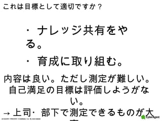 これは目標として適切ですか？ ・ナレッジ共有をやる。 ・育成に取り組む。 内容は良い。ただし測定が難しい。 自己満足の目標は評価しようがない。 -> 上司・部下で測定できるものが大事。 