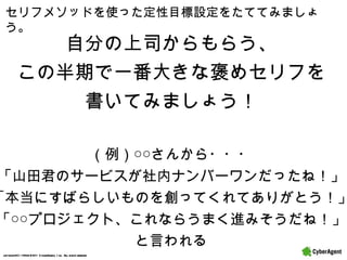 セリフメソッドを使った定性目標設定をたててみましょう。 自分の上司からもらう、 この半期で一番大きな褒めセリフを 書いてみましょう！ （例）○○さんから・・・ 「山田君のサービスが社内ナンバーワンだったね！」 「本当にすばらしいものを創ってくれてありがとう！」 「○○プロジェクト、これならうまく進みそうだね！」 と言われる 