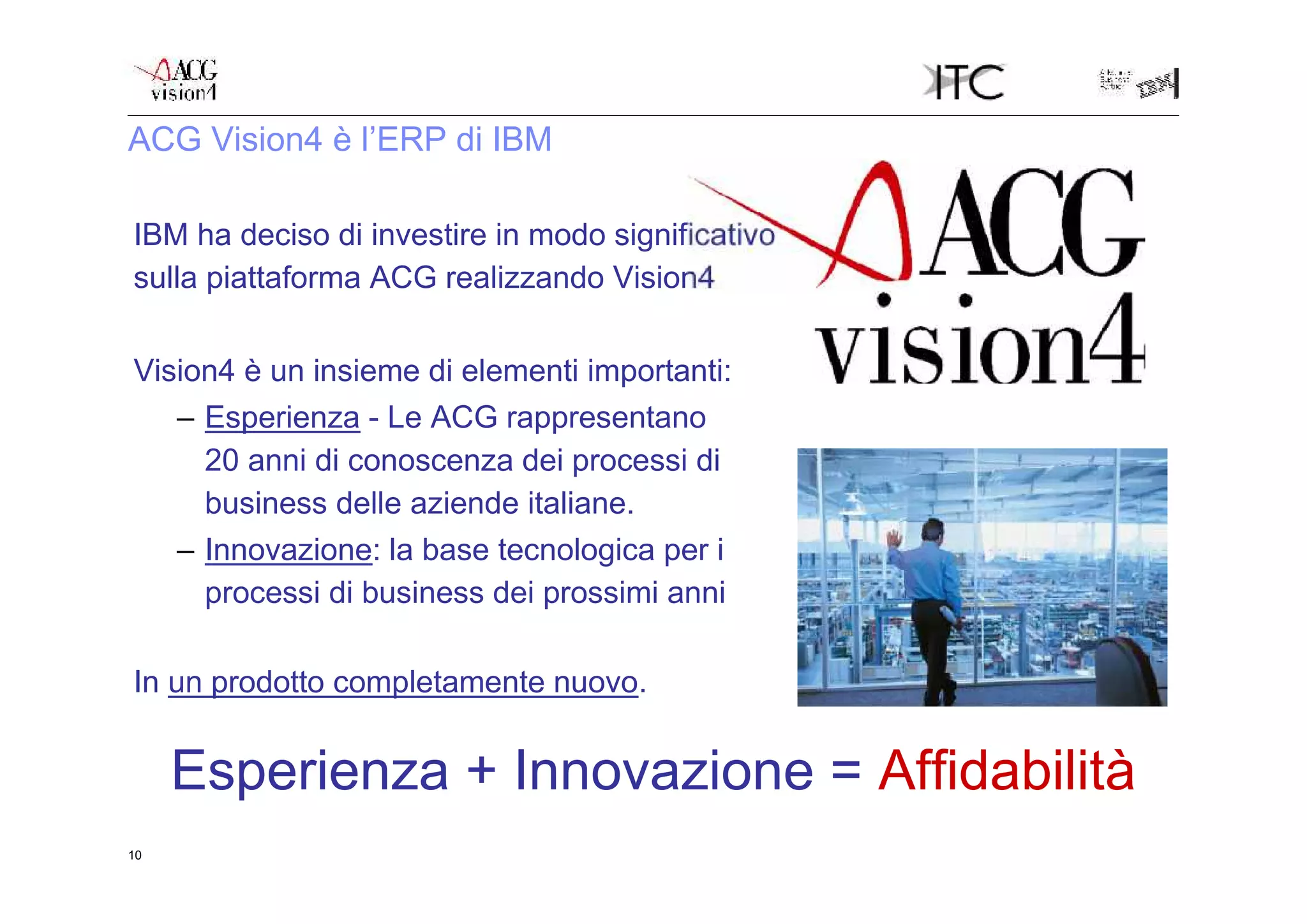 ACG Vision4 è l’ERP di IBM

IBM ha deciso di investire in modo significativo
sulla piattaforma ACG realizzando Vision4

Vision4 è un insieme di elementi importanti:
   – Esperienza - Le ACG rappresentano
     20 anni di conoscenza dei processi di
     business delle aziende italiane.
   – Innovazione: la base tecnologica per i
     processi di business dei prossimi anni

In un prodotto completamente nuovo.


     Esperienza + Innovazione = Affidabilità
10
 