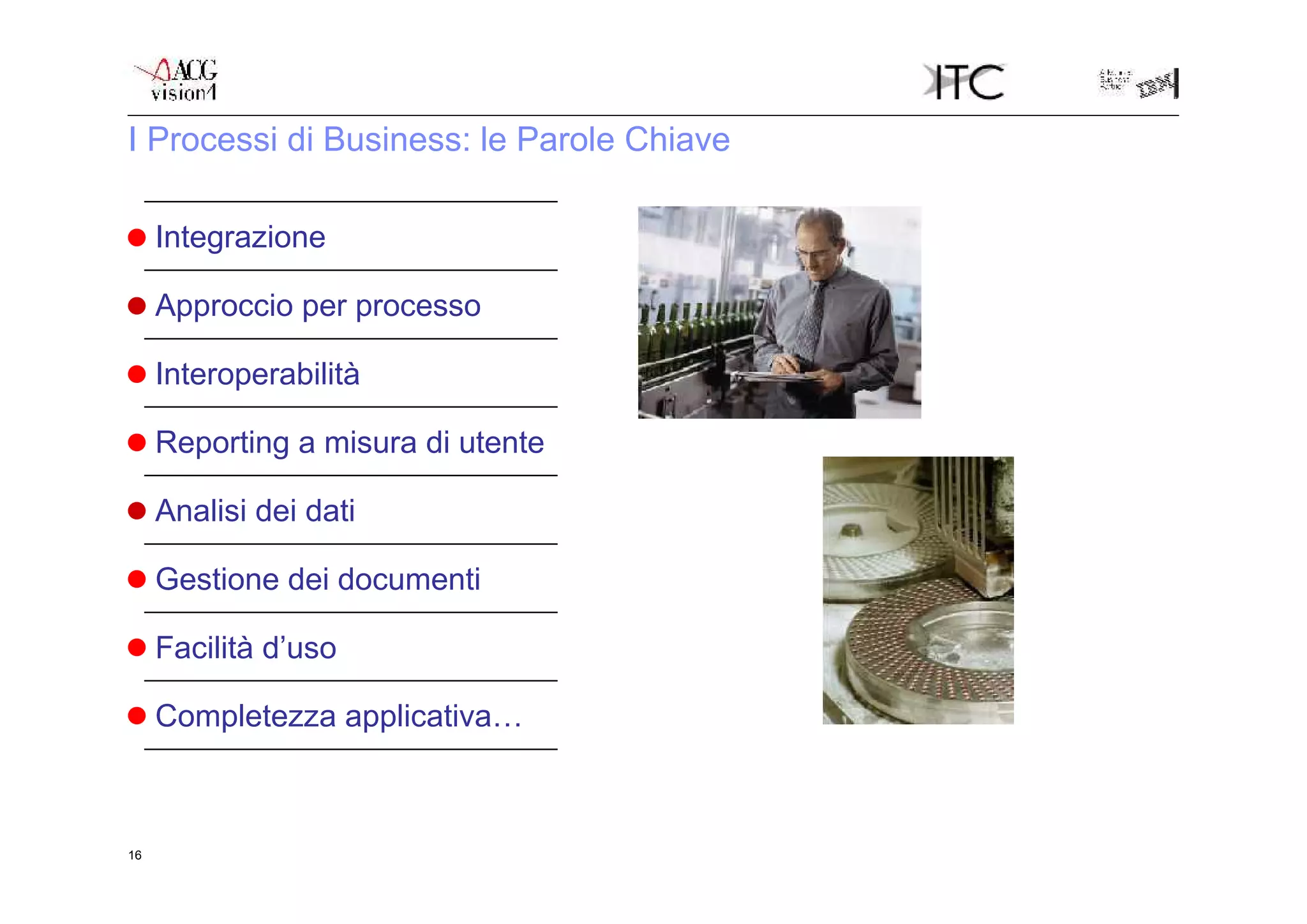 I Processi di Business: le Parole Chiave

                                    Tutte le informazioni sono inserite nel sistema una sola volta e
     Integrazione                   sono disponibili per tutte le aree interessate
                                    L’interfaccia browser supera i limiti di una mappa e permette di
     Approccio per processo         risolvere un processo senza uscire dalla funzione
                                    Tecnologie come web services, XML, exit, permettono una facile
     Interoperabilità               integrazione con altre applicazioni
                                    Tutto il reporting del sistema è sviluppato in COGNOS  l’utente
     Reporting a misura di utente   può variare report e stampe con facilità
                                    COGNOS offre la possibilità di attivare processi di analisi dei dati
     Analisi dei dati               su tutto il patrimonio informativo dell’ERP
                                    Tutti i documenti prodotti dal sistema sono automaticamente
     Gestione dei documenti         archiviabili in PDF
                                    Le componenti del sistema sono integrate con strumenti office e
     Facilità d’uso                 posta elettronica
                                    vedi schemi successivi
     Completezza applicativa…



16
 