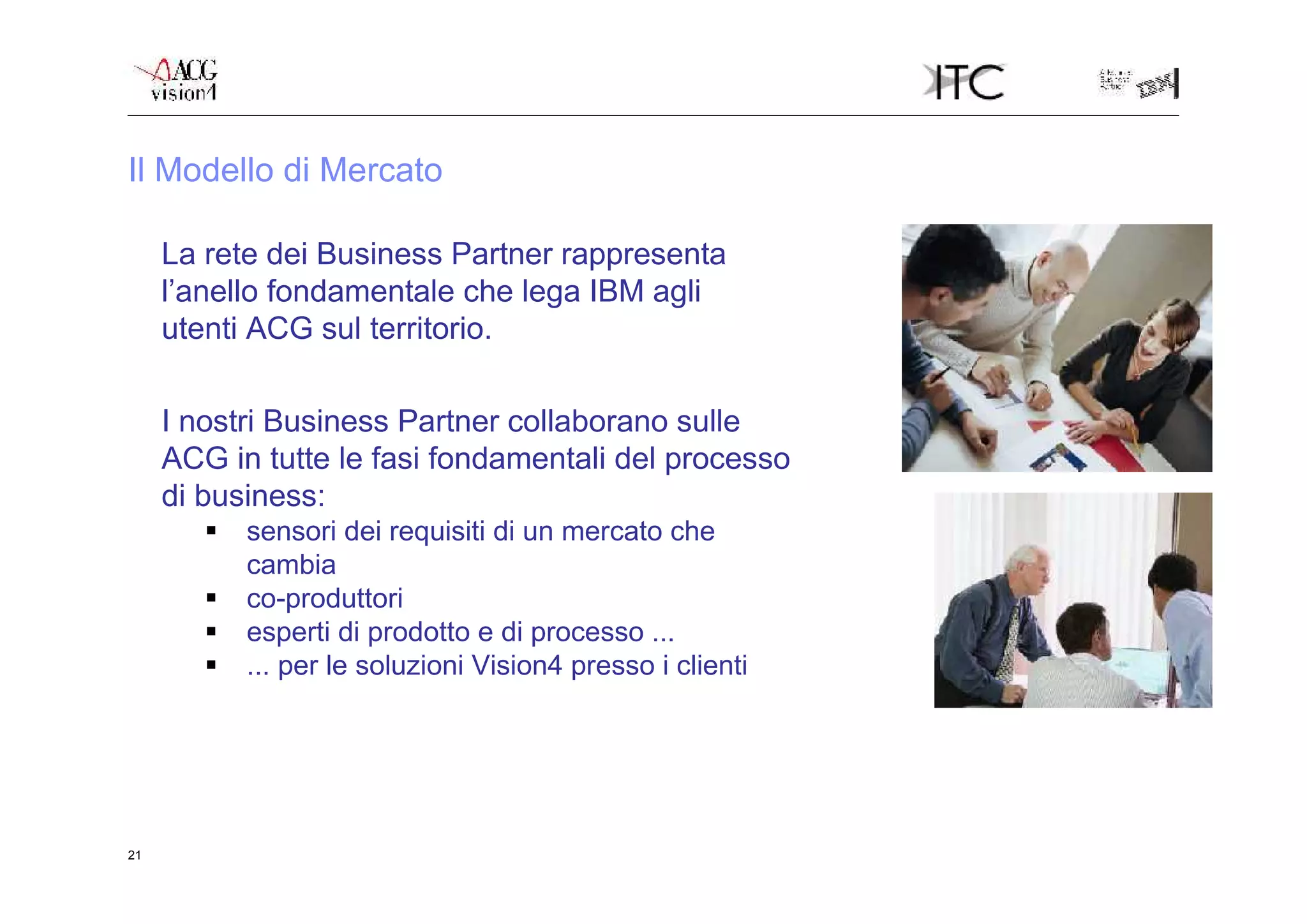 Il Modello di Mercato

     La rete dei Business Partner rappresenta
     l’anello fondamentale che lega IBM agli
     utenti ACG sul territorio.

     I nostri Business Partner collaborano sulle
     ACG in tutte le fasi fondamentali del processo
     di business:
           sensori dei requisiti di un mercato che
            cambia
           co-produttori
           esperti di prodotto e di processo ...
           ... per le soluzioni Vision4 presso i clienti




21
 