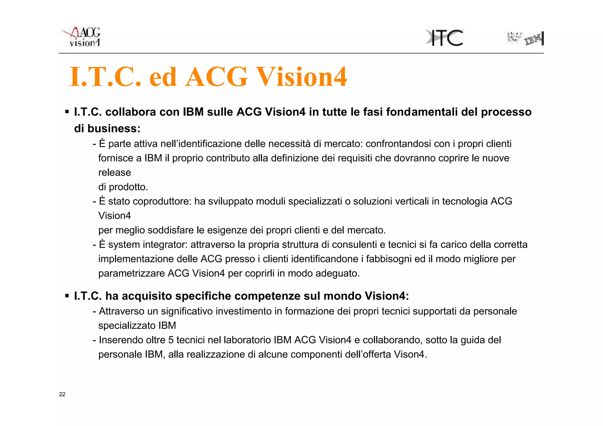 I.T.C. ed ACG Vision4
  I.T.C. collabora con IBM sulle ACG Vision4 in tutte le fasi fondamentali del processo
   di business:
      - È parte attiva nell’identificazione delle necessità di mercato: confrontandosi con i propri clienti
        fornisce a IBM il proprio contributo alla definizione dei requisiti che dovranno coprire le nuove
        release
        di prodotto.
      - È stato coproduttore: ha sviluppato moduli specializzati o soluzioni verticali in tecnologia ACG
        Vision4
        per meglio soddisfare le esigenze dei propri clienti e del mercato.
      - È system integrator: attraverso la propria struttura di consulenti e tecnici si fa carico della corretta
        implementazione delle ACG presso i clienti identificandone i fabbisogni ed il modo migliore per
        parametrizzare ACG Vision4 per coprirli in modo adeguato.

  I.T.C. ha acquisito specifiche competenze sul mondo Vision4:
      - Attraverso un significativo investimento in formazione dei propri tecnici supportati da personale
        specializzato IBM
      - Inserendo oltre 5 tecnici nel laboratorio IBM ACG Vision4 e collaborando, sotto la guida del
        personale IBM, alla realizzazione di alcune componenti dell’offerta Vison4.


22
 